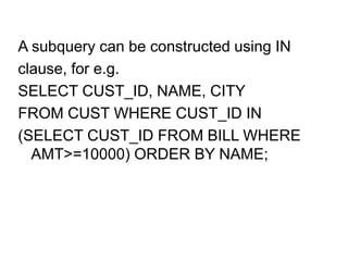 A subquery can be constructed using IN
clause, for e.g.
SELECT CUST_ID, NAME, CITY
FROM CUST WHERE CUST_ID IN
(SELECT CUST_ID FROM BILL WHERE
AMT>=10000) ORDER BY NAME;
 