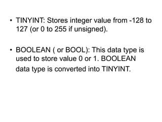 • TINYINT: Stores integer value from -128 to
127 (or 0 to 255 if unsigned).
• BOOLEAN ( or BOOL): This data type is
used to store value 0 or 1. BOOLEAN
data type is converted into TINYINT.
 