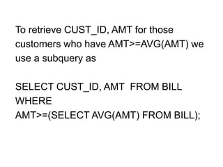 To retrieve CUST_ID, AMT for those
customers who have AMT>=AVG(AMT) we
use a subquery as
SELECT CUST_ID, AMT FROM BILL
WHERE
AMT>=(SELECT AVG(AMT) FROM BILL);
 