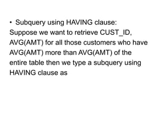 • Subquery using HAVING clause:
Suppose we want to retrieve CUST_ID,
AVG(AMT) for all those customers who have
AVG(AMT) more than AVG(AMT) of the
entire table then we type a subquery using
HAVING clause as
 