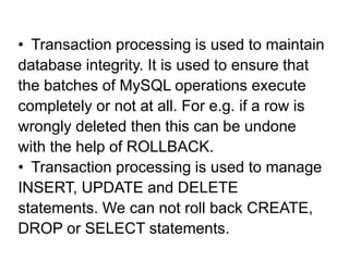 • Transaction processing is used to maintain
database integrity. It is used to ensure that
the batches of MySQL operations execute
completely or not at all. For e.g. if a row is
wrongly deleted then this can be undone
with the help of ROLLBACK.
• Transaction processing is used to manage
INSERT, UPDATE and DELETE
statements. We can not roll back CREATE,
DROP or SELECT statements.
 