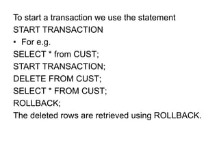 To start a transaction we use the statement
START TRANSACTION
• For e.g.
SELECT * from CUST;
START TRANSACTION;
DELETE FROM CUST;
SELECT * FROM CUST;
ROLLBACK;
The deleted rows are retrieved using ROLLBACK.
 