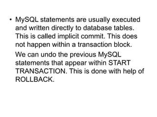 • MySQL statements are usually executed
and written directly to database tables.
This is called implicit commit. This does
not happen within a transaction block.
We can undo the previous MySQL
statements that appear within START
TRANSACTION. This is done with help of
ROLLBACK.
 