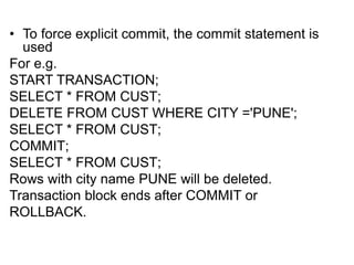 • To force explicit commit, the commit statement is
used
For e.g.
START TRANSACTION;
SELECT * FROM CUST;
DELETE FROM CUST WHERE CITY ='PUNE';
SELECT * FROM CUST;
COMMIT;
SELECT * FROM CUST;
Rows with city name PUNE will be deleted.
Transaction block ends after COMMIT or
ROLLBACK.
 