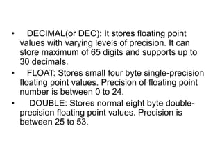• DECIMAL(or DEC): It stores floating point
values with varying levels of precision. It can
store maximum of 65 digits and supports up to
30 decimals.
• FLOAT: Stores small four byte single-precision
floating point values. Precision of floating point
number is between 0 to 24.
• DOUBLE: Stores normal eight byte double-
precision floating point values. Precision is
between 25 to 53.
 