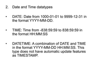 2. Date and Time datatypes
• DATE: Date from 1000-01-01 to 9999-12-31 in
the format YYYY-MM-DD.
• TIME: Time from -838:59:59 to 838:59:59 in
the format HH:MM:SS
• DATETIME: A combination of DATE and TIME
in the format YYYY-MM-DD HH:MM:SS. This
type does not have automatic update features
as TIMESTAMP.
 