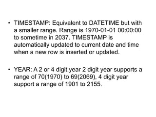 • TIMESTAMP: Equivalent to DATETIME but with
a smaller range. Range is 1970-01-01 00:00:00
to sometime in 2037. TIMESTAMP is
automatically updated to current date and time
when a new row is inserted or updated.
• YEAR: A 2 or 4 digit year 2 digit year supports a
range of 70(1970) to 69(2069), 4 digit year
support a range of 1901 to 2155.
 