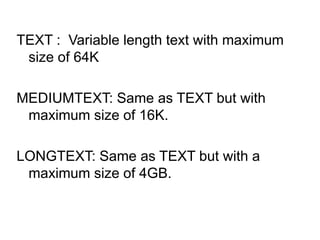 TEXT : Variable length text with maximum
size of 64K
MEDIUMTEXT: Same as TEXT but with
maximum size of 16K.
LONGTEXT: Same as TEXT but with a
maximum size of 4GB.
 