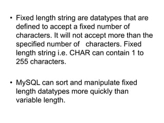 • Fixed length string are datatypes that are
defined to accept a fixed number of
characters. It will not accept more than the
specified number of characters. Fixed
length string i.e. CHAR can contain 1 to
255 characters.
• MySQL can sort and manipulate fixed
length datatypes more quickly than
variable length.
 