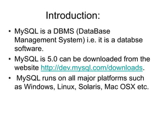 Introduction:
• MySQL is a DBMS (DataBase
Management System) i.e. it is a databse
software.
• MySQL is 5.0 can be downloaded from the
website http://dev.mysql.com/downloads.
• MySQL runs on all major platforms such
as Windows, Linux, Solaris, Mac OSX etc.
 