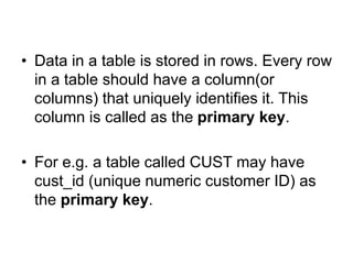 • Data in a table is stored in rows. Every row
in a table should have a column(or
columns) that uniquely identifies it. This
column is called as the primary key.
• For e.g. a table called CUST may have
cust_id (unique numeric customer ID) as
the primary key.
 