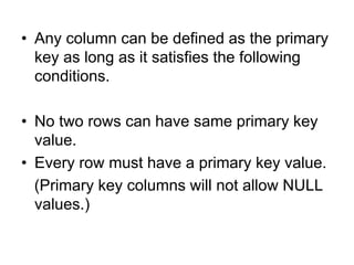 • Any column can be defined as the primary
key as long as it satisfies the following
conditions.
• No two rows can have same primary key
value.
• Every row must have a primary key value.
(Primary key columns will not allow NULL
values.)
 