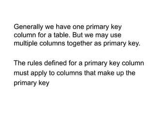 Generally we have one primary key
column for a table. But we may use
multiple columns together as primary key.
The rules defined for a primary key column
must apply to columns that make up the
primary key
 