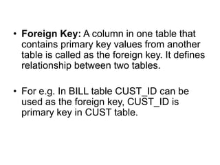 • Foreign Key: A column in one table that
contains primary key values from another
table is called as the foreign key. It defines
relationship between two tables.
• For e.g. In BILL table CUST_ID can be
used as the foreign key, CUST_ID is
primary key in CUST table.
 