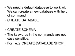 • We need a default database to work with.
We can create a new database with help
of command
• CREATE DATABASE
Or
• CREATE SCHEMA
• The keywords in the commands are not
case sensitive.
• For e.g. CREATE DATABASE SHOP;
 