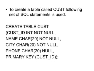 • To create a table called CUST following
set of SQL statements is used.
CREATE TABLE CUST
(CUST_ID INT NOT NULL,
NAME CHAR(20) NOT NULL,
CITY CHAR(20) NOT NULL,
PHONE CHAR(20) NULL,
PRIMARY KEY (CUST_ID));
 