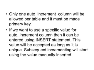 • Only one auto_increment column will be
allowed per table and it must be made
primary key.
• If we want to use a specific value for
auto_increment column then it can be
entered using INSERT statement. This
value will be accepted as long as it is
unique. Subsequent incrementing will start
using the value manually inserted.
 
