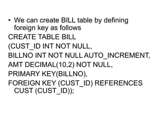 • We can create BILL table by defining
foreign key as follows
CREATE TABLE BILL
(CUST_ID INT NOT NULL,
BILLNO INT NOT NULL AUTO_INCREMENT,
AMT DECIMAL(10,2) NOT NULL,
PRIMARY KEY(BILLNO),
FOREIGN KEY (CUST_ID) REFERENCES
CUST (CUST_ID));
 