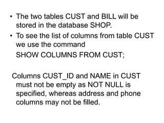 • The two tables CUST and BILL will be
stored in the database SHOP.
• To see the list of columns from table CUST
we use the command
SHOW COLUMNS FROM CUST;
Columns CUST_ID and NAME in CUST
must not be empty as NOT NULL is
specified, whereas address and phone
columns may not be filled.
 