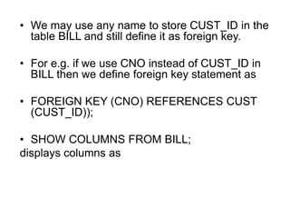 • We may use any name to store CUST_ID in the
table BILL and still define it as foreign key.
• For e.g. if we use CNO instead of CUST_ID in
BILL then we define foreign key statement as
• FOREIGN KEY (CNO) REFERENCES CUST
(CUST_ID));
• SHOW COLUMNS FROM BILL;
displays columns as
 