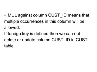 • MUL against column CUST_ID means that
multiple occurrences in this column will be
allowed.
If foreign key is defined then we can not
delete or update column CUST_ID in CUST
table.
 