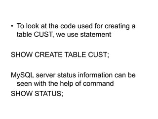 • To look at the code used for creating a
table CUST, we use statement
SHOW CREATE TABLE CUST;
MySQL server status information can be
seen with the help of command
SHOW STATUS;
 