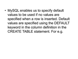 • MySQL enables us to specify default
values to be used if no values are
specified when a row is inserted. Default
values are specified using the DEFAULT
keyword in the column definition in the
CREATE TABLE statement. For e.g.
 