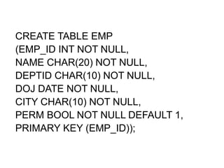 CREATE TABLE EMP
(EMP_ID INT NOT NULL,
NAME CHAR(20) NOT NULL,
DEPTID CHAR(10) NOT NULL,
DOJ DATE NOT NULL,
CITY CHAR(10) NOT NULL,
PERM BOOL NOT NULL DEFAULT 1,
PRIMARY KEY (EMP_ID));
 