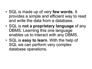 • SQL is made up of very few words. It
provides a simple and efficient way to read
and write the data from a database.
• SQL is not a proprietary language of any
DBMS. Learning this one language
enables us to interact with any DBMS.
• SQL is easy to learn. With the help of
SQL we can perform very complex
database operations.
 