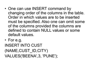 • One can use INSERT command by
changing order of the columns in the table.
Order in which values are to be inserted
must be specified. Also one can omit some
of the columns provided the columns are
defined to contain NULL values or some
default values.
• For e.g.
INSERT INTO CUST
(NAME,CUST_ID,CITY)
VALUES('BEENA',3, 'PUNE');
 