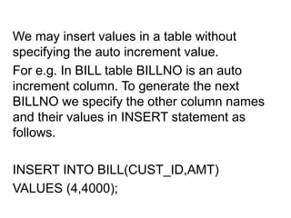 We may insert values in a table without
specifying the auto increment value.
For e.g. In BILL table BILLNO is an auto
increment column. To generate the next
BILLNO we specify the other column names
and their values in INSERT statement as
follows.
INSERT INTO BILL(CUST_ID,AMT)
VALUES (4,4000);
 