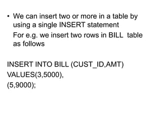 • We can insert two or more in a table by
using a single INSERT statement
For e.g. we insert two rows in BILL table
as follows
INSERT INTO BILL (CUST_ID,AMT)
VALUES(3,5000),
(5,9000);
 