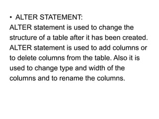 • ALTER STATEMENT:
ALTER statement is used to change the
structure of a table after it has been created.
ALTER statement is used to add columns or
to delete columns from the table. Also it is
used to change type and width of the
columns and to rename the columns.
 