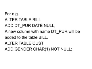 For e.g.
ALTER TABLE BILL
ADD DT_PUR DATE NULL;
A new column with name DT_PUR will be
added to the table BILL.
ALTER TABLE CUST
ADD GENDER CHAR(1) NOT NULL;
 