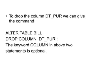 • To drop the column DT_PUR we can give
the command
ALTER TABLE BILL
DROP COLUMN DT_PUR ;
The keyword COLUMN in above two
statements is optional.
 