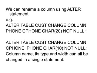 We can rename a column using ALTER
statement
e.g.
ALTER TABLE CUST CHANGE COLUMN
PHONE CPHONE CHAR(20) NOT NULL ;
ALTER TABLE CUST CHANGE COLUMN
CPHONE PHONE CHAR(10) NOT NULL;
Column name, its type and width can all be
changed in a single statement.
 