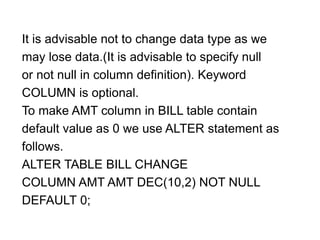 It is advisable not to change data type as we
may lose data.(It is advisable to specify null
or not null in column definition). Keyword
COLUMN is optional.
To make AMT column in BILL table contain
default value as 0 we use ALTER statement as
follows.
ALTER TABLE BILL CHANGE
COLUMN AMT AMT DEC(10,2) NOT NULL
DEFAULT 0;
 