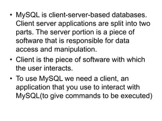 • MySQL is client-server-based databases.
Client server applications are split into two
parts. The server portion is a piece of
software that is responsible for data
access and manipulation.
• Client is the piece of software with which
the user interacts.
• To use MySQL we need a client, an
application that you use to interact with
MySQL(to give commands to be executed)
 