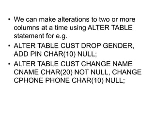 • We can make alterations to two or more
columns at a time using ALTER TABLE
statement for e.g.
• ALTER TABLE CUST DROP GENDER,
ADD PIN CHAR(10) NULL;
• ALTER TABLE CUST CHANGE NAME
CNAME CHAR(20) NOT NULL, CHANGE
CPHONE PHONE CHAR(10) NULL;
 