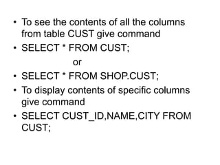 • To see the contents of all the columns
from table CUST give command
• SELECT * FROM CUST;
or
• SELECT * FROM SHOP.CUST;
• To display contents of specific columns
give command
• SELECT CUST_ID,NAME,CITY FROM
CUST;
 