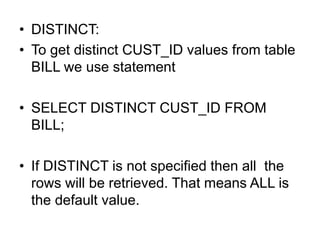 • DISTINCT:
• To get distinct CUST_ID values from table
BILL we use statement
• SELECT DISTINCT CUST_ID FROM
BILL;
• If DISTINCT is not specified then all the
rows will be retrieved. That means ALL is
the default value.
 