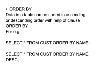 • ORDER BY
Data in a table can be sorted in ascending
or descending order with help of clause
ORDER BY
For e.g.
SELECT * FROM CUST ORDER BY NAME;
SELECT * FROM CUST ORDER BY NAME
DESC;
 