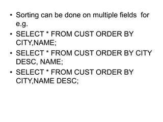 • Sorting can be done on multiple fields for
e.g.
• SELECT * FROM CUST ORDER BY
CITY,NAME;
• SELECT * FROM CUST ORDER BY CITY
DESC, NAME;
• SELECT * FROM CUST ORDER BY
CITY,NAME DESC;
 