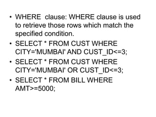 • WHERE clause: WHERE clause is used
to retrieve those rows which match the
specified condition.
• SELECT * FROM CUST WHERE
CITY='MUMBAI' AND CUST_ID<=3;
• SELECT * FROM CUST WHERE
CITY='MUMBAI' OR CUST_ID<=3;
• SELECT * FROM BILL WHERE
AMT>=5000;
 