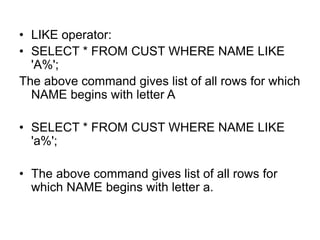 • LIKE operator:
• SELECT * FROM CUST WHERE NAME LIKE
'A%';
The above command gives list of all rows for which
NAME begins with letter A
• SELECT * FROM CUST WHERE NAME LIKE
'a%';
• The above command gives list of all rows for
which NAME begins with letter a.
 