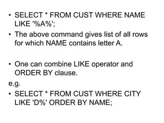 • SELECT * FROM CUST WHERE NAME
LIKE '%A%';
• The above command gives list of all rows
for which NAME contains letter A.
• One can combine LIKE operator and
ORDER BY clause.
e.g.
• SELECT * FROM CUST WHERE CITY
LIKE 'D%' ORDER BY NAME;
 