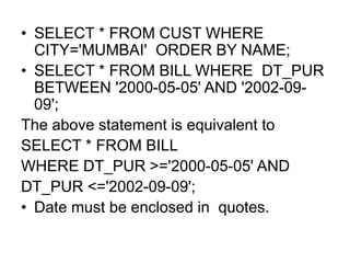 • SELECT * FROM CUST WHERE
CITY='MUMBAI' ORDER BY NAME;
• SELECT * FROM BILL WHERE DT_PUR
BETWEEN '2000-05-05' AND '2002-09-
09';
The above statement is equivalent to
SELECT * FROM BILL
WHERE DT_PUR >='2000-05-05' AND
DT_PUR <='2002-09-09';
• Date must be enclosed in quotes.
 