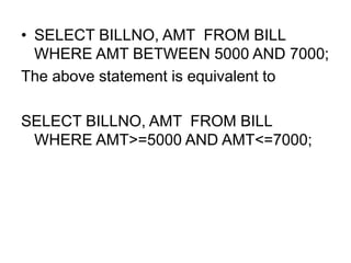 • SELECT BILLNO, AMT FROM BILL
WHERE AMT BETWEEN 5000 AND 7000;
The above statement is equivalent to
SELECT BILLNO, AMT FROM BILL
WHERE AMT>=5000 AND AMT<=7000;
 