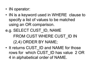 • IN operator:
• IN is a keyword used in WHERE clause to
specify a list of values to be matched
using an OR comparison.
e.g. SELECT CUST_ID, NAME
FROM CUST WHERE CUST_ID IN
(2,4) ORDER BY NAME;
• It returns CUST_ID and NAME for those
rows for which CUST_ID has value 2 OR
4 in alphabetical order of NAME.
 