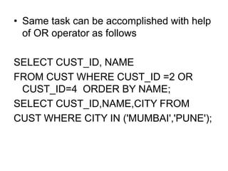 • Same task can be accomplished with help
of OR operator as follows
SELECT CUST_ID, NAME
FROM CUST WHERE CUST_ID =2 OR
CUST_ID=4 ORDER BY NAME;
SELECT CUST_ID,NAME,CITY FROM
CUST WHERE CITY IN ('MUMBAI','PUNE');
 